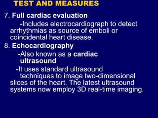 TEST AND MEASURES
7. Full cardiac evaluation
-Includes electrocardiograph to detect
arrhythmias as source of emboli or
coincidental heart disease.
8. Echocardiography
-Also known as a cardiac
ultrasound
-It uses standard ultrasound
techniques to image two-dimensional
slices of the heart. The latest ultrasound
systems now employ 3D real-time imaging.
 