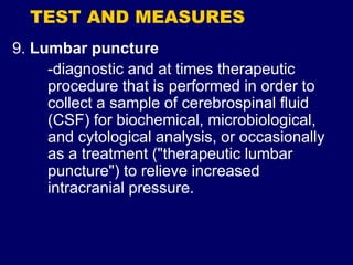 TEST AND MEASURES
9. Lumbar puncture
-diagnostic and at times therapeutic
procedure that is performed in order to
collect a sample of cerebrospinal fluid
(CSF) for biochemical, microbiological,
and cytological analysis, or occasionally
as a treatment ("therapeutic lumbar
puncture") to relieve increased
intracranial pressure.
 