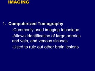 IMAGING
1. Computerized Tomography
-Commonly used imaging technique
-Allows identification of large arteries
and vein, and venous sinuses
-Used to rule out other brain lesions
 