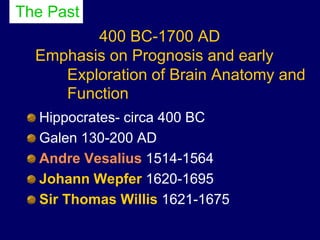 400 BC-1700 AD
Emphasis on Prognosis and early
Exploration of Brain Anatomy and
Function
Hippocrates- circa 400 BC
Galen 130-200 AD
Andre Vesalius 1514-1564
Johann Wepfer 1620-1695
Sir Thomas Willis 1621-1675
The Past
 