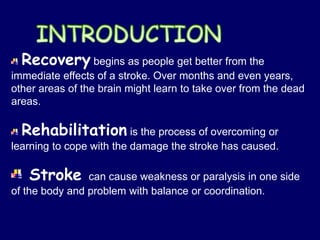 Recovery begins as people get better from the
immediate effects of a stroke. Over months and even years,
other areas of the brain might learn to take over from the dead
areas.
Rehabilitation is the process of overcoming or
learning to cope with the damage the stroke has caused.
Stroke can cause weakness or paralysis in one side
of the body and problem with balance or coordination.
 