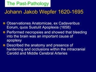 Johann Jakob Wepfer 1620-1695
Observationes Anatomicae, ex Cadaveribus
Eorum, quos Sustulit Apoplexia (1658)
Performed necropsies and showed that bleeding
into the brain was an important cause of
apoplexy
Described the anatomy and presence of
hardening and occlusions within the intracranial
Carotid and Middle Cerebral Arteries
The Past-Pathology
 