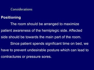 Positioning
The room should be arranged to maximize
patient awareness of the hemiplegic side. Affected
side should be towards the main part of the room.
Since patient spends significant time on bed, we
have to prevent undesirable posture which can lead to
contractures or pressure sores.
 