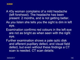 04/04/2017 135
case
A 43y woman complains of a mild headache
(left forehead). The headache has been
present 2 months, and is not getting better.
As you listen she tells you the sight is dim in left
eye.
Examination confirms red colours in the left eye
are not as bright as when seen with the right
eye.
Further examination shows a pale optic disk
and afferent pupillary defect, and visual field
defect, but even without these findings a CT
scan is needed. CT scan details:
 