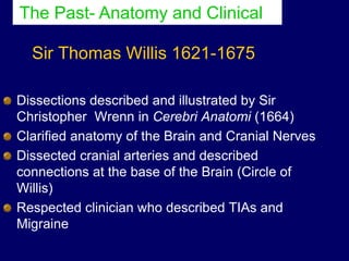 Sir Thomas Willis 1621-1675
Dissections described and illustrated by Sir
Christopher Wrenn in Cerebri Anatomi (1664)
Clarified anatomy of the Brain and Cranial Nerves
Dissected cranial arteries and described
connections at the base of the Brain (Circle of
Willis)
Respected clinician who described TIAs and
Migraine
The Past- Anatomy and Clinical
 