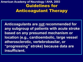 Guidelines for
Anticoagulant Therapy
Anticoagulants are not recommended for
any subgroup of patients with acute stroke
based on any presumed mechanism or
location (e.g., cardioembolic, large vessel
atherosclerotic, vertebrobasilar, or
“progressing” stroke) because data are
insufficient.
American Academy of Neurology / AHA, 2003
 