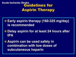 Guidelines for
Aspirin Therapy
Early aspirin therapy (160-325 mg/day)
is recommended
Delay aspirin for at least 24 hours after
tPA
Aspirin can be used safely in
combination with low doses of
subcutaneous heparin
Acute Ischemic Stroke
 
