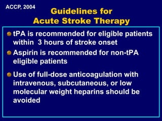 Guidelines for
Acute Stroke Therapy
tPA is recommended for eligible patients
within 3 hours of stroke onset
Aspirin is recommended for non-tPA
eligible patients
Use of full-dose anticoagulation with
intravenous, subcutaneous, or low
molecular weight heparins should be
avoided
ACCP, 2004
 
