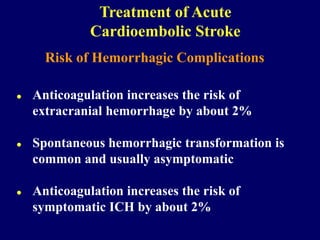 Risk of Hemorrhagic Complications
 Anticoagulation increases the risk of
extracranial hemorrhage by about 2%
 Spontaneous hemorrhagic transformation is
common and usually asymptomatic
 Anticoagulation increases the risk of
symptomatic ICH by about 2%
Treatment of Acute
Cardioembolic Stroke
 