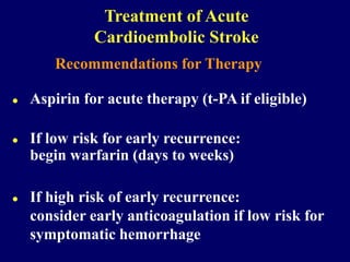 Recommendations for Therapy
 Aspirin for acute therapy (t-PA if eligible)
 If low risk for early recurrence:
begin warfarin (days to weeks)
 If high risk of early recurrence:
consider early anticoagulation if low risk for
symptomatic hemorrhage
Treatment of Acute
Cardioembolic Stroke
 