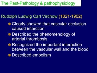 Rudolph Ludwig Carl Virchow (1821-1902)
Clearly showed that vascular occlusion
caused infarction
Described the phenomenology of
arterial thrombosis
Recognized the important interaction
between the vascular wall and the blood
Described embolism
The Past-Pathology & pathophysiology
 