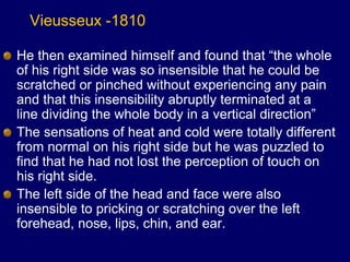 Vieusseux -1810
He then examined himself and found that “the whole
of his right side was so insensible that he could be
scratched or pinched without experiencing any pain
and that this insensibility abruptly terminated at a
line dividing the whole body in a vertical direction”
The sensations of heat and cold were totally different
from normal on his right side but he was puzzled to
find that he had not lost the perception of touch on
his right side.
The left side of the head and face were also
insensible to pricking or scratching over the left
forehead, nose, lips, chin, and ear.
 