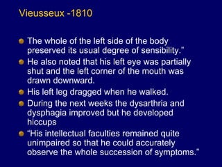 Vieusseux -1810
The whole of the left side of the body
preserved its usual degree of sensibility.”
He also noted that his left eye was partially
shut and the left corner of the mouth was
drawn downward.
His left leg dragged when he walked.
During the next weeks the dysarthria and
dysphagia improved but he developed
hiccups
“His intellectual faculties remained quite
unimpaired so that he could accurately
observe the whole succession of symptoms.”
 