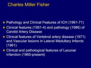 Charles Miller Fisher
Pathology and Clinical Features of ICH (1961-71)
Clinical features (1951-4) and pathology (1986) of
Carotid Artery Disease
Clinical features of Vertebral artery disease (1971)
and Vascular lesions in Lateral Medullary Infarcts
(1961)
Clinical and pathological features of Lacunar
infarction (1965-present)
 