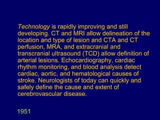 1951
Technology is rapidly improving and still
developing. CT and MRI allow delineation of the
location and type of lesion and CTA and CT
perfusion, MRA, and extracranial and
transcranial ultrasound (TCD) allow definition of
arterial lesions. Echocardiography, cardiac
rhythm monitoring, and blood analysis detect
cardiac, aortic, and hematological causes of
stroke. Neurologists of today can quickly and
safely define the cause and extent of
cerebrovascular disease.
 