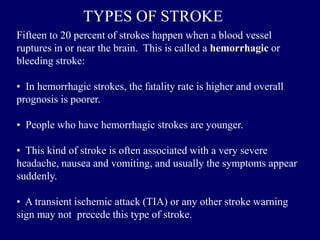 Fifteen to 20 percent of strokes happen when a blood vessel
ruptures in or near the brain. This is called a hemorrhagic or
bleeding stroke:
• In hemorrhagic strokes, the fatality rate is higher and overall
prognosis is poorer.
• People who have hemorrhagic strokes are younger.
• This kind of stroke is often associated with a very severe
headache, nausea and vomiting, and usually the symptoms appear
suddenly.
• A transient ischemic attack (TIA) or any other stroke warning
sign may not precede this type of stroke.
TYPES OF STROKE
 