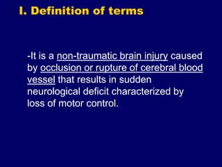 I. Definition of terms
-It is a non-traumatic brain injury caused
by occlusion or rupture of cerebral blood
vessel that results in sudden
neurological deficit characterized by
loss of motor control.
 