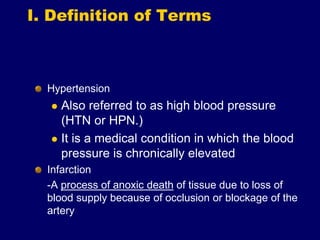 I. Definition of Terms
Hypertension
 Also referred to as high blood pressure
(HTN or HPN.)
 It is a medical condition in which the blood
pressure is chronically elevated
Infarction
-A process of anoxic death of tissue due to loss of
blood supply because of occlusion or blockage of the
artery
 