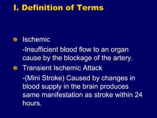 I. Definition of Terms
Ischemic
-Insufficient blood flow to an organ
cause by the blockage of the artery.
Transient Ischemic Attack
-(Mini Stroke) Caused by changes in
blood supply in the brain produces
same manifestation as stroke within 24
hours.
 