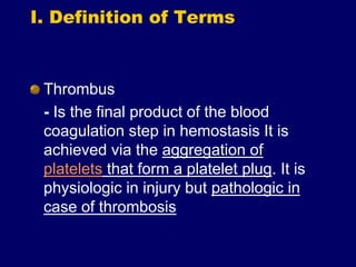 I. Definition of Terms
Thrombus
- Is the final product of the blood
coagulation step in hemostasis It is
achieved via the aggregation of
platelets that form a platelet plug. It is
physiologic in injury but pathologic in
case of thrombosis
 