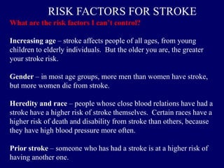 What are the risk factors I can’t control?
Increasing age – stroke affects people of all ages, from young
children to elderly individuals. But the older you are, the greater
your stroke risk.
Gender – in most age groups, more men than women have stroke,
but more women die from stroke.
Heredity and race – people whose close blood relations have had a
stroke have a higher risk of stroke themselves. Certain races have a
higher risk of death and disability from stroke than others, because
they have high blood pressure more often.
Prior stroke – someone who has had a stroke is at a higher risk of
having another one.
RISK FACTORS FOR STROKE
 