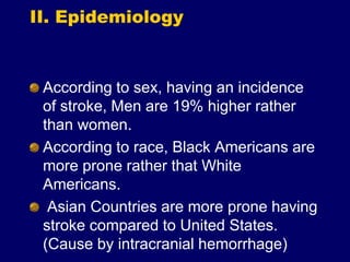 II. Epidemiology
According to sex, having an incidence
of stroke, Men are 19% higher rather
than women.
According to race, Black Americans are
more prone rather that White
Americans.
Asian Countries are more prone having
stroke compared to United States.
(Cause by intracranial hemorrhage)
 