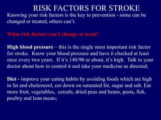 Knowing your risk factors is the key to prevention - some can be
changed or treated, others can’t.
What risk factors can I change or treat?
High blood pressure – this is the single most important risk factor
for stroke. Know your blood pressure and have it checked at least
once every two years. If it’s 140/90 or about, it’s high. Talk to your
doctor about how to control it and take your medicine as directed;
Diet - improve your eating habits by avoiding foods which are high
in fat and cholesterol, cut down on saturated fat, sugar and salt. Eat
more fruit, vegetables, cereals, dried peas and beans, pasta, fish,
poultry and lean meats;
RISK FACTORS FOR STROKE
 
