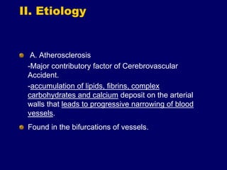 II. Etiology
A. Atherosclerosis
-Major contributory factor of Cerebrovascular
Accident.
-accumulation of lipids, fibrins, complex
carbohydrates and calcium deposit on the arterial
walls that leads to progressive narrowing of blood
vessels.
Found in the bifurcations of vessels.
 