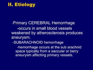 II. Etiology
-Primary CEREBRAL Hemorrhage
-occurs in small blood vessels
weakened by atherosclerosis produces
aneurysm.
-SUBARACHNOID hemorrhage
-hemorrhage occurs at the sub arachnid
space typically from a saccular or berry
aneurysm affecting primary vessels.
 
