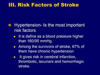 III. Risk Factors of Stroke
Hypertension- Is the most important
risk factors
 It is define as a blood pressure higher
than 160/95 mmHg.
 Among the survivors of stroke, 67% of
them have chronic hypertension
 It gives risk in cerebral infarction,
thrombotic, lacunars and hemorrhagic
stroke.
 