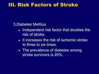 III. Risk Factors of Stroke
3.Diabetes Mellitus
 Independent risk factor that doubles the
risk of stroke.
 It increases the risk of ischemic stroke
to three to six times.
 The prevalence of diabetes among
stroke survivors is 20%.
 