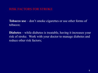 6
Tobacco use – don’t smoke cigarettes or use other forms of
tobacco;
Diabetes – while diabetes is treatable, having it increases your
risk of stroke. Work with your doctor to manage diabetes and
reduce other risk factors;
RISK FACTORS FOR STROKE
 