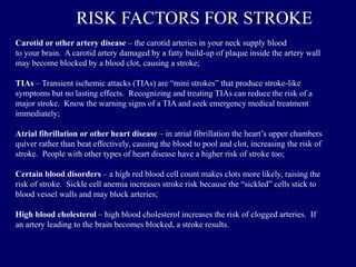 Carotid or other artery disease – the carotid arteries in your neck supply blood
to your brain. A carotid artery damaged by a fatty build-up of plaque inside the artery wall
may become blocked by a blood clot, causing a stroke;
TIAs – Transient ischemic attacks (TIAs) are “mini strokes” that produce stroke-like
symptoms but no lasting effects. Recognizing and treating TIAs can reduce the risk of a
major stroke. Know the warning signs of a TIA and seek emergency medical treatment
immediately;
Atrial fibrillation or other heart disease – in atrial fibrillation the heart’s upper chambers
quiver rather than beat effectively, causing the blood to pool and clot, increasing the risk of
stroke. People with other types of heart disease have a higher risk of stroke too;
Certain blood disorders – a high red blood cell count makes clots more likely, raising the
risk of stroke. Sickle cell anemia increases stroke risk because the “sickled” cells stick to
blood vessel walls and may block arteries;
High blood cholesterol – high blood cholesterol increases the risk of clogged arteries. If
an artery leading to the brain becomes blocked, a stroke results.
RISK FACTORS FOR STROKE
 