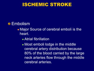 ISCHEMIC STROKE
Embolism
 Major Source of cerebral emboli is the
heart.
 Atrial fibrillation
 Most emboli lodge in the middle
cerebral artery distribution because
80% of the blood carried by the large
neck arteries flow through the middle
cerebral arteries.
 