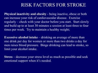 Physical inactivity and obesity - being inactive, obese or both
can increase your risk of cardiovascular disease. Exercise
regularly – check with your doctor before you start. Start slowly
and build up to at least 30 minutes a session at least three to four
times per week. Try to maintain a healthy weight;
Excessive alcohol intake – drinking an average of more than
one drink per day for women or more than two drinks a day for
men raises blood pressure. Binge drinking can lead to stroke, so
limit your alcohol intake.
Stress – decrease your stress level as much as possible and seek
emotional support when it’s needed.
RISK FACTORS FOR STROKE
 
