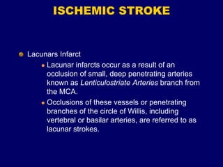 ISCHEMIC STROKE
Lacunars Infarct
 Lacunar infarcts occur as a result of an
occlusion of small, deep penetrating arteries
known as Lenticulostriate Arteries branch from
the MCA.
 Occlusions of these vessels or penetrating
branches of the circle of Willis, including
vertebral or basilar arteries, are referred to as
lacunar strokes.
 