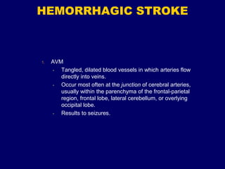 HEMORRHAGIC STROKE
1. AVM
• Tangled, dilated blood vessels in which arteries flow
directly into veins.
• Occur most often at the junction of cerebral arteries,
usually within the parenchyma of the frontal-parietal
region, frontal lobe, lateral cerebellum, or overlying
occipital lobe.
• Results to seizures.
 