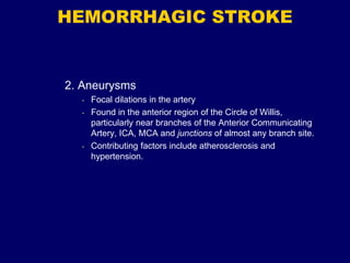 HEMORRHAGIC STROKE
2. Aneurysms
• Focal dilations in the artery
• Found in the anterior region of the Circle of Willis,
particularly near branches of the Anterior Communicating
Artery, ICA, MCA and junctions of almost any branch site.
• Contributing factors include atherosclerosis and
hypertension.
 