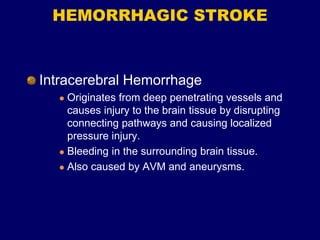 HEMORRHAGIC STROKE
Intracerebral Hemorrhage
 Originates from deep penetrating vessels and
causes injury to the brain tissue by disrupting
connecting pathways and causing localized
pressure injury.
 Bleeding in the surrounding brain tissue.
 Also caused by AVM and aneurysms.
 