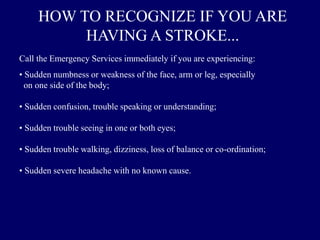 HOW TO RECOGNIZE IF YOU ARE
HAVING A STROKE...
Call the Emergency Services immediately if you are experiencing:
• Sudden numbness or weakness of the face, arm or leg, especially
on one side of the body;
• Sudden confusion, trouble speaking or understanding;
• Sudden trouble seeing in one or both eyes;
• Sudden trouble walking, dizziness, loss of balance or co-ordination;
• Sudden severe headache with no known cause.
 