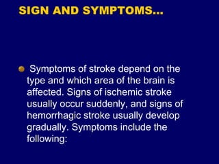 SIGN AND SYMPTOMS…
Symptoms of stroke depend on the
type and which area of the brain is
affected. Signs of ischemic stroke
usually occur suddenly, and signs of
hemorrhagic stroke usually develop
gradually. Symptoms include the
following:
 