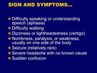 SIGN AND SYMPTOMS…
Difficulty speaking or understanding
speech (aphasia)
Difficulty walking
Dizziness or lightheadedness (vertigo)
Numbness, paralysis, or weakness,
usually on one side of the body
Seizure (relatively rare)
Severe headache with no known cause
Sudden confusion
 