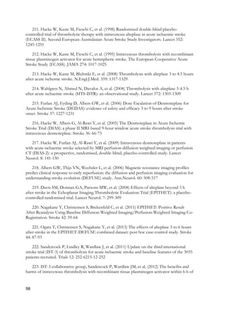 98
211. Hacke W, Kaste M, Fieschi C, et al. (1998) Randomised double-blind placebo-
controlled trial of thrombolytic therapy with intravenous alteplase in acute ischaemic stroke
(ECASS II). Second European-Australasian Acute Stroke Study Investigators. Lancet 352:
1245-1251
212. Hacke W, Kaste M, Fieschi C, et al. (1995) Intravenous thrombolysis with recombinant
tissue plasminogen activator for acute hemispheric stroke. The European Cooperative Acute
Stroke Study (ECASS). JAMA 274: 1017-1025
213. Hacke W, Kaste M, Bluhmki E, et al. (2008) Thrombolysis with alteplase 3 to 4.5 hours
after acute ischemic stroke. N.Engl.J.Med. 359: 1317-1329
214. Wahlgren N, Ahmed N, Davalos A, et al. (2008) Thrombolysis with alteplase 3-4.5 h
after acute ischaemic stroke (SITS-ISTR): an observational study. Lancet 372: 1303-1309
215. Furlan AJ, Eyding D, Albers GW, et al. (2006) Dose Escalation of Desmoteplase for
Acute Ischemic Stroke (DEDAS): evidence of safety and efficacy 3 to 9 hours after stroke
onset. Stroke 37: 1227-1231
216. Hacke W, Albers G, Al-Rawi Y, et al. (2005) The Desmoteplase in Acute Ischemic
Stroke Trial (DIAS): a phase II MRI-based 9-hour window acute stroke thrombolysis trial with
intravenous desmoteplase. Stroke 36: 66-73
217. Hacke W, Furlan AJ, Al-Rawi Y, et al. (2009) Intravenous desmoteplase in patients
with acute ischaemic stroke selected by MRI perfusion-diffusion weighted imaging or perfusion
CT (DIAS-2): a prospective, randomised, double-blind, placebo-controlled study. Lancet
Neurol. 8: 141-150
218. Albers GW, Thijs VN, Wechsler L, et al. (2006) Magnetic resonance imaging profiles
predict clinical response to early reperfusion: the diffusion and perfusion imaging evaluation for
understanding stroke evolution (DEFUSE) study. Ann.Neurol. 60: 508-517
219. Davis SM, Donnan GA, Parsons MW, et al. (2008) Effects of alteplase beyond 3 h
after stroke in the Echoplanar Imaging Thrombolytic Evaluation Trial (EPITHET): a placebo-
controlled randomised trial. Lancet Neurol. 7: 299-309
220. Nagakane Y, Christensen S, Brekenfeld C, et al. (2011) EPITHET: Positive Result
After Reanalysis Using Baseline Diffusion-Weighted Imaging/Perfusion-Weighted Imaging Co-
Registration. Stroke 42: 59-64
221. Ogata T, Christensen S, Nagakane Y, et al. (2013) The effects of alteplase 3 to 6 hours
after stroke in the EPITHET-DEFUSE combined dataset: post hoc case-control study. Stroke
44: 87-93
222. Sandercock P, Lindley R, Wardlaw J, et al. (2011) Update on the third international
stroke trial (IST-3) of thrombolysis for acute ischaemic stroke and baseline features of the 3035
patients recruited. Trials 12: 252-6215-12-252
223. IST-3 collaborative group, Sandercock P, Wardlaw JM, et al. (2012) The benefits and
harms of intravenous thrombolysis with recombinant tissue plasminogen activator within 6 h of
 