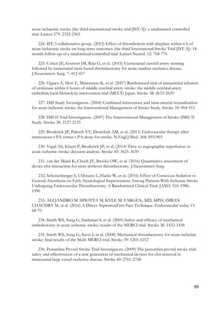 99
acute ischaemic stroke (the third international stroke trial [IST-3]): a randomised controlled
trial. Lancet 379: 2352-2363
224. IST-3 collaborative group. (2013) Effect of thrombolysis with alteplase within 6 h of
acute ischaemic stroke on long-term outcomes (the third International Stroke Trial [IST-3]): 18-
month follow-up of a randomised controlled trial. Lancet Neurol. 12: 768-776
225. Cohen JE, Gomori JM, Rajz G, et al. (2015) Extracranial carotid artery stenting
followed by intracranial stent-based thrombectomy for acute tandem occlusive disease.
J.Neurointerv Surg. 7: 412-417
226. Ogawa A, Mori E, Minematsu K, et al. (2007) Randomized trial of intraarterial infusion
of urokinase within 6 hours of middle cerebral artery stroke: the middle cerebral artery
embolism local fibrinolytic intervention trial (MELT) Japan. Stroke 38: 2633-2639
227. IMS Study Investigators. (2004) Combined intravenous and intra-arterial recanalization
for acute ischemic stroke: the Interventional Management of Stroke Study. Stroke 35: 904-911
228. IMS II Trial Investigators. (2007) The Interventional Management of Stroke (IMS) II
Study. Stroke 38: 2127-2135
229. Broderick JP, Palesch YY, Demchuk AM, et al. (2013) Endovascular therapy after
intravenous t-PA versus t-PA alone for stroke. N.Engl.J.Med. 368: 893-903
230. Vagal AS, Khatri P, Broderick JP, et al. (2014) Time to angiographic reperfusion in
acute ischemic stroke: decision analysis. Stroke 45: 3625-3630
231. van der Marel K, Chueh JY, Brooks OW, et al. (2016) Quantitative assessment of
device-clot interaction for stent retriever thrombectomy. J.Neurointerv Surg.
232. Schonenberger S, Uhlmann L, Hacke W, et al. (2016) Effect of Conscious Sedation vs
General Anesthesia on Early Neurological Improvement Among Patients With Ischemic Stroke
Undergoing Endovascular Thrombectomy: A Randomized Clinical Trial. JAMA 316: 1986-
1996
233. ALEJANDRO M. SPIOTTA M, KYLE M. FARGEN, MD, MPH, IMRAN
CHAUDRY M, et al. (2016) A Direct AspirationFirst Pass Technique. Endovascular today 15:
68-70
234. Smith WS, Sung G, Starkman S, et al. (2005) Safety and efficacy of mechanical
embolectomy in acute ischemic stroke: results of the MERCI trial. Stroke 36: 1432-1438
235. Smith WS, Sung G, Saver J, et al. (2008) Mechanical thrombectomy for acute ischemic
stroke: final results of the Multi MERCI trial. Stroke 39: 1205-1212
236. Penumbra Pivotal Stroke Trial Investigators. (2009) The penumbra pivotal stroke trial:
safety and effectiveness of a new generation of mechanical devices for clot removal in
intracranial large vessel occlusive disease. Stroke 40: 2761-2768
 