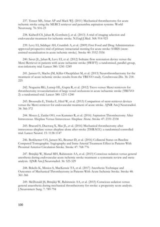100
237. Tenser MS, Amar AP and Mack WJ. (2011) Mechanical thrombectomy for acute
ischemic stroke using the MERCI retriever and penumbra aspiration systems. World
Neurosurg. 76: S16-23
238. Kidwell CS, Jahan R, Gornbein J, et al. (2013) A trial of imaging selection and
endovascular treatment for ischemic stroke. N.Engl.J.Med. 368: 914-923
239. Levy EI, Siddiqui AH, Crumlish A, et al. (2009) First Food and Drug Administration-
approved prospective trial of primary intracranial stenting for acute stroke: SARIS (stent-
assisted recanalization in acute ischemic stroke). Stroke 40: 3552-3556
240. Saver JL, Jahan R, Levy EI, et al. (2012) Solitaire flow restoration device versus the
Merci Retriever in patients with acute ischaemic stroke (SWIFT): a randomised, parallel-group,
non-inferiority trial. Lancet 380: 1241-1249
241. Jansen O, Macho JM, Killer-Oberpfalzer M, et al. (2013) Neurothrombectomy for the
treatment of acute ischemic stroke: results from the TREVO study. Cerebrovasc.Dis. 36: 218-
225
242. Nogueira RG, Lutsep HL, Gupta R, et al. (2012) Trevo versus Merci retrievers for
thrombectomy revascularisation of large vessel occlusions in acute ischaemic stroke (TREVO
2): a randomised trial. Lancet 380: 1231-1240
243. Broussalis E, Trinka E, Hitzl W, et al. (2013) Comparison of stent-retriever devices
versus the Merci retriever for endovascular treatment of acute stroke. AJNR Am.J.Neuroradiol.
34: 366-372
244. Mocco J, Zaidat OO, von Kummer R, et al. (2016) Aspiration Thrombectomy After
Intravenous Alteplase Versus Intravenous Alteplase Alone. Stroke 47: 2331-2338
245. Bracard S, Ducrocq X, Mas JL, et al. (2016) Mechanical thrombectomy after
intravenous alteplase versus alteplase alone after stroke (THRACE): a randomised controlled
trial. Lancet Neurol. 15: 1138-1147
246. Berkhemer OA, Jansen IG, Beumer D, et al. (2016) Collateral Status on Baseline
Computed Tomographic Angiography and Intra-Arterial Treatment Effect in Patients With
Proximal Anterior Circulation Stroke. Stroke 47: 768-776
247. Brinjikji W, Murad MH, Rabinstein AA, et al. (2015) Conscious sedation versus general
anesthesia during endovascular acute ischemic stroke treatment: a systematic review and meta-
analysis. AJNR Am.J.Neuroradiol. 36: 525-529
248. Bekelis K, Missios S, MacKenzie TA, et al. (2017) Anesthesia Technique and
Outcomes of Mechanical Thrombectomy in Patients With Acute Ischemic Stroke. Stroke 48:
361-366
249. McDonald JS, Brinjikji W, Rabinstein AA, et al. (2015) Conscious sedation versus
general anaesthesia during mechanical thrombectomy for stroke: a propensity score analysis.
J.Neurointerv Surg. 7: 789-794
 