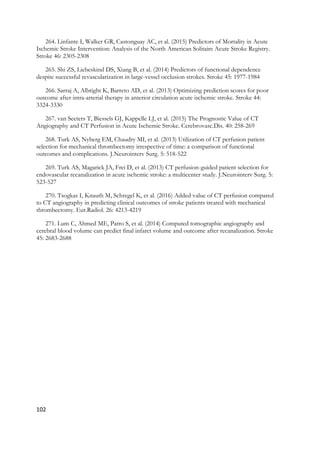 102
264. Linfante I, Walker GR, Castonguay AC, et al. (2015) Predictors of Mortality in Acute
Ischemic Stroke Intervention: Analysis of the North American Solitaire Acute Stroke Registry.
Stroke 46: 2305-2308
265. Shi ZS, Liebeskind DS, Xiang B, et al. (2014) Predictors of functional dependence
despite successful revascularization in large-vessel occlusion strokes. Stroke 45: 1977-1984
266. Sarraj A, Albright K, Barreto AD, et al. (2013) Optimizing prediction scores for poor
outcome after intra-arterial therapy in anterior circulation acute ischemic stroke. Stroke 44:
3324-3330
267. van Seeters T, Biessels GJ, Kappelle LJ, et al. (2015) The Prognostic Value of CT
Angiography and CT Perfusion in Acute Ischemic Stroke. Cerebrovasc.Dis. 40: 258-269
268. Turk AS, Nyberg EM, Chaudry MI, et al. (2013) Utilization of CT perfusion patient
selection for mechanical thrombectomy irrespective of time: a comparison of functional
outcomes and complications. J.Neurointerv Surg. 5: 518-522
269. Turk AS, Magarick JA, Frei D, et al. (2013) CT perfusion-guided patient selection for
endovascular recanalization in acute ischemic stroke: a multicenter study. J.Neurointerv Surg. 5:
523-527
270. Tsogkas I, Knauth M, Schregel K, et al. (2016) Added value of CT perfusion compared
to CT angiography in predicting clinical outcomes of stroke patients treated with mechanical
thrombectomy. Eur.Radiol. 26: 4213-4219
271. Lum C, Ahmed ME, Patro S, et al. (2014) Computed tomographic angiography and
cerebral blood volume can predict final infarct volume and outcome after recanalization. Stroke
45: 2683-2688
 