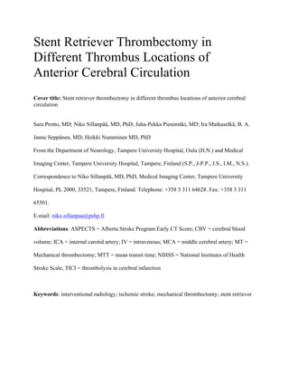 Stent Retriever Thrombectomy in
Different Thrombus Locations of
Anterior Cerebral Circulation
Cover title: Stent retriever thrombectomy in different thrombus locations of anterior cerebral
circulation
Sara Protto, MD; Niko Sillanpää, MD, PhD; Juha-Pekka Pienimäki, MD; Ira Matkaselkä, B. A.
Janne Seppänen, MD; Heikki Numminen MD, PhD
From the Department of Neurology, Tampere University Hospital, Oulu (H.N.) and Medical
Imaging Center, Tampere University Hospital, Tampere, Finland (S.P., J-P.P., J.S., I.M., N.S.).
Correspondence to Niko Sillanpää, MD, PhD, Medical Imaging Center, Tampere University
Hospital, PL 2000, 33521, Tampere, Finland. Telephone: +358 3 311 64628. Fax: +358 3 311
65501.
E-mail: niko.sillanpaa@pshp.fi
Abbreviations: ASPECTS = Alberta Stroke Program Early CT Score; CBV = cerebral blood
volume; ICA = internal carotid artery; IV = intravenous; MCA = middle cerebral artery; MT =
Mechanical thrombectomy; MTT = mean transit time; NIHSS = National Institutes of Health
Stroke Scale; TICI = thrombolysis in cerebral infarction
Keywords: interventional radiology; ischemic stroke; mechanical thrombectomy; stent retriever
 