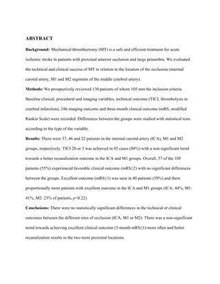 ABSTRACT
Background: Mechanical thrombectomy (MT) is a safe and efficient treatment for acute
ischemic stroke in patients with proximal anterior occlusion and large penumbra. We evaluated
the technical and clinical success of MT in relation to the location of the occlusion (internal
carotid artery, M1 and M2 segments of the middle cerebral artery).
Methods: We prospectively reviewed 130 patients of whom 105 met the inclusion criteria.
Baseline clinical, procedural and imaging variables, technical outcome (TICI, thrombolysis in
cerebral infarction), 24h imaging outcome and three-month clinical outcome (mRS, modified
Rankin Scale) were recorded. Differences between the groups were studied with statistical tests
according to the type of the variable.
Results: There were 37, 46 and 22 patients in the internal carotid artery (ICA), M1 and M2
groups, respectively. TICI 2b or 3 was achieved in 92 cases (88%) with a non-significant trend
towards a better recanalization outcome in the ICA and M1 groups. Overall, 57 of the 105
patients (55%) experienced favorable clinical outcome (mRS≤2) with no significant differences
between the groups. Excellent outcome (mRS≤1) was seen in 40 patients (39%) and there
proportionally more patients with excellent outcome in the ICA and M1 groups (ICA: 44%, M1:
41%, M2: 23% of patients, p=0.22).
Conclusions: There were no statistically significant differences in the technical or clinical
outcomes between the different sites of occlusion (ICA, M1 or M2). There was a non-significant
trend towards achieving excellent clinical outcome (3-month mRS≤1) more often and better
recanalization results in the two more proximal locations.
 
