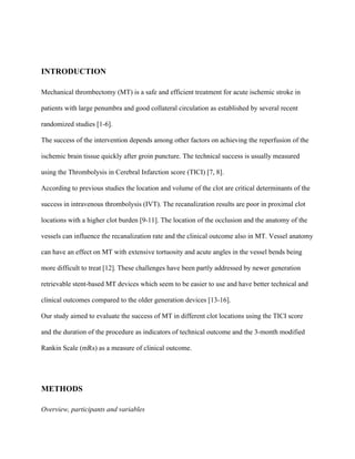 INTRODUCTION
Mechanical thrombectomy (MT) is a safe and efficient treatment for acute ischemic stroke in
patients with large penumbra and good collateral circulation as established by several recent
randomized studies [1-6].
The success of the intervention depends among other factors on achieving the reperfusion of the
ischemic brain tissue quickly after groin puncture. The technical success is usually measured
using the Thrombolysis in Cerebral Infarction score (TICI) [7, 8].
According to previous studies the location and volume of the clot are critical determinants of the
success in intravenous thrombolysis (IVT). The recanalization results are poor in proximal clot
locations with a higher clot burden [9-11]. The location of the occlusion and the anatomy of the
vessels can influence the recanalization rate and the clinical outcome also in MT. Vessel anatomy
can have an effect on MT with extensive tortuosity and acute angles in the vessel bends being
more difficult to treat [12]. These challenges have been partly addressed by newer generation
retrievable stent-based MT devices which seem to be easier to use and have better technical and
clinical outcomes compared to the older generation devices [13-16].
Our study aimed to evaluate the success of MT in different clot locations using the TICI score
and the duration of the procedure as indicators of technical outcome and the 3-month modified
Rankin Scale (mRs) as a measure of clinical outcome.
METHODS
Overview, participants and variables
 