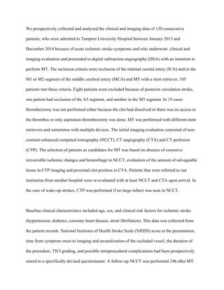 We prospectively collected and analyzed the clinical and imaging data of 130 consecutive
patients, who were admitted to Tampere University Hospital between January 2013 and
December 2014 because of acute ischemic stroke symptoms and who underwent clinical and
imaging evaluation and proceeded to digital subtraction angiography (DSA) with an intention to
perform MT. The inclusion criteria were occlusion of the internal carotid artery (ICA) and/or the
M1 or M2 segment of the middle cerebral artery (MCA) and MT with a stent retriever. 105
patients met these criteria. Eight patients were excluded because of posterior circulation stroke,
one patient had occlusion of the A3 segment, and another in the M3 segment. In 15 cases
thrombectomy was not performed either because the clot had dissolved or there was no access to
the thrombus or only aspiration thrombectomy was done. MT was performed with different stent
retrievers and sometimes with multiple devices. The initial imaging evaluation consisted of non-
contrast-enhanced computed tomography (NCCT), CT angiography (CTA) and CT perfusion
(CTP). The selection of patients as candidates for MT was based on absence of extensive
irreversible ischemic changes and hemorrhage in NCCT, evaluation of the amount of salvageable
tissue in CTP imaging and proximal clot position in CTA. Patients that were referred to our
institution from another hospital were re-evaluated with at least NCCT and CTA upon arrival. In
the case of wake-up strokes, CTP was performed if no large infarct was seen in NCCT.		
Baseline clinical characteristics included age, sex, and clinical risk factors for ischemic stroke
(hypertension, diabetes, coronary heart disease, atrial fibrillation). This data was collected from
the patient records. National Institutes of Health Stroke Scale (NIHSS) score at the presentation,
time from symptom onset to imaging and recanalization of the occluded vessel, the duration of
the procedure, TICI grading, and possible intraprocedural complications had been prospectively
stored to a specifically devised questionnaire. A follow-up NCCT was performed 24h after MT.
 